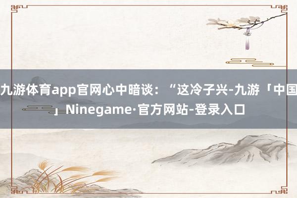 九游体育app官网心中暗谈：“这冷子兴-九游「中国」Ninegame·官方网站-登录入口