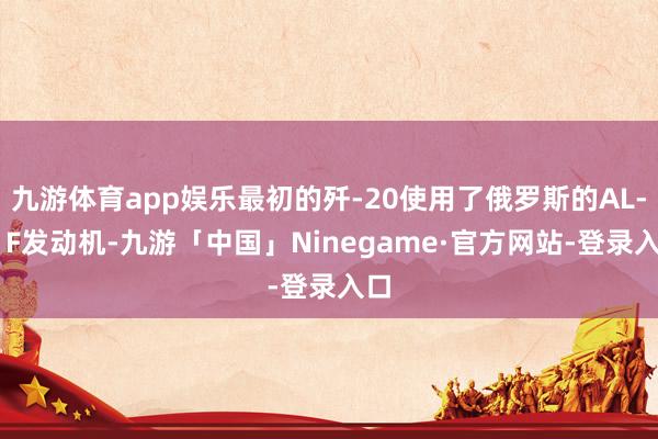 九游体育app娱乐最初的歼-20使用了俄罗斯的AL-31F发动机-九游「中国」Ninegame·官方网站-登录入口