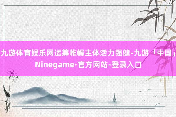 九游体育娱乐网运筹帷幄主体活力强健-九游「中国」Ninegame·官方网站-登录入口