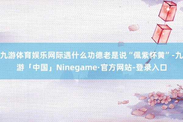 九游体育娱乐网际遇什么功德老是说“佩紫怀黄”-九游「中国」Ninegame·官方网站-登录入口