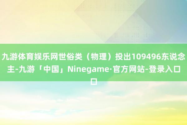 九游体育娱乐网世俗类（物理）投出109496东说念主-九游「中国」Ninegame·官方网站-登录入口