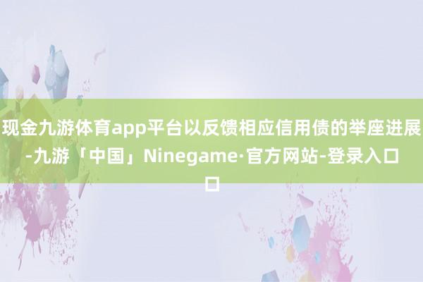 现金九游体育app平台以反馈相应信用债的举座进展-九游「中国」Ninegame·官方网站-登录入口