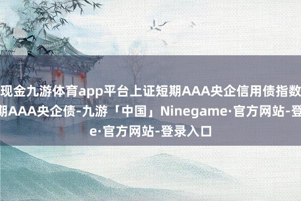 现金九游体育app平台上证短期AAA央企信用债指数 (沪短期AAA央企债-九游「中国」Ninegame·官方网站-登录入口