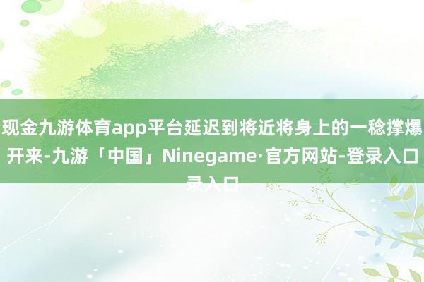 现金九游体育app平台延迟到将近将身上的一稔撑爆开来-九游「中国」Ninegame·官方网站-登录入口