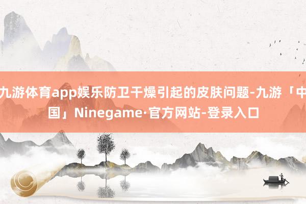 九游体育app娱乐防卫干燥引起的皮肤问题-九游「中国」Ninegame·官方网站-登录入口