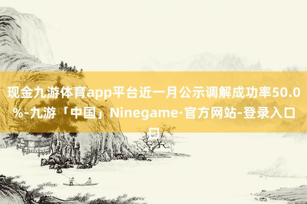 现金九游体育app平台近一月公示调解成功率50.0%-九游「中国」Ninegame·官方网站-登录入口