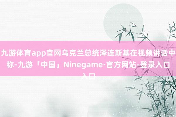 九游体育app官网乌克兰总统泽连斯基在视频讲话中称-九游「中国」Ninegame·官方网站-登录入口