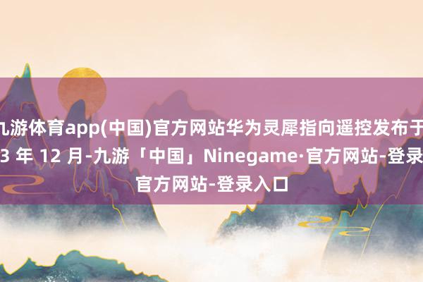 九游体育app(中国)官方网站华为灵犀指向遥控发布于 2023 年 12 月-九游「中国」Ninegame·官方网站-登录入口