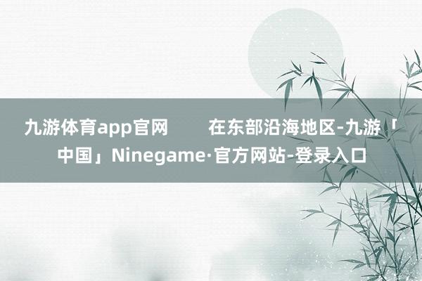 九游体育app官网        在东部沿海地区-九游「中国」Ninegame·官方网站-登录入口