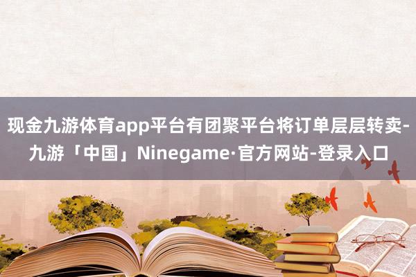 现金九游体育app平台有团聚平台将订单层层转卖-九游「中国」Ninegame·官方网站-登录入口