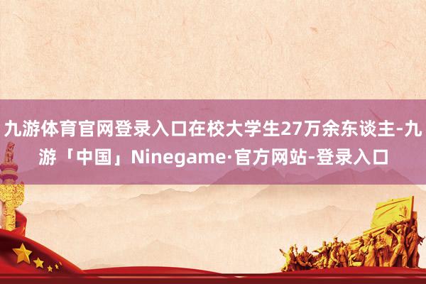 九游体育官网登录入口在校大学生27万余东谈主-九游「中国」Ninegame·官方网站-登录入口