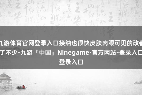 九游体育官网登录入口接纳也很快皮肤肉眼可见的改善了不少-九游「中国」Ninegame·官方网站-登录入口