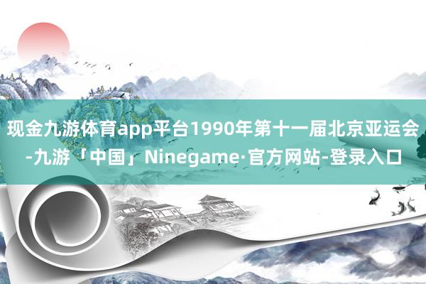 现金九游体育app平台1990年第十一届北京亚运会-九游「中国」Ninegame·官方网站-登录入口