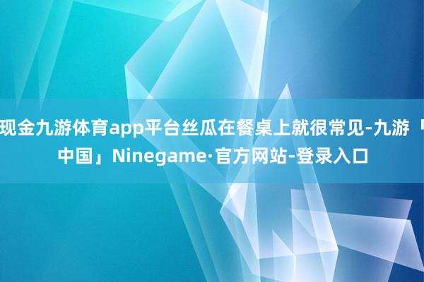 现金九游体育app平台丝瓜在餐桌上就很常见-九游「中国」Ninegame·官方网站-登录入口