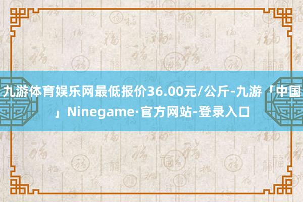 九游体育娱乐网最低报价36.00元/公斤-九游「中国」Ninegame·官方网站-登录入口