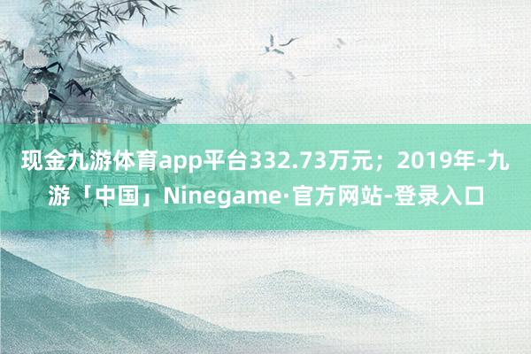 现金九游体育app平台332.73万元；2019年-九游「中国」Ninegame·官方网站-登录入口