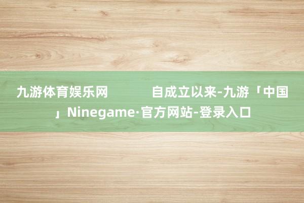 九游体育娱乐网            自成立以来-九游「中国」Ninegame·官方网站-登录入口