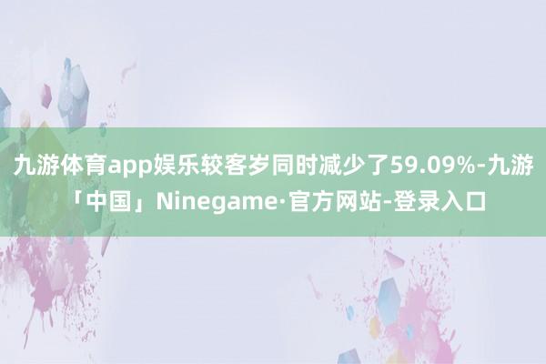 九游体育app娱乐较客岁同时减少了59.09%-九游「中国」Ninegame·官方网站-登录入口