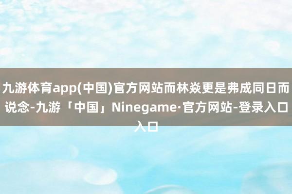 九游体育app(中国)官方网站而林焱更是弗成同日而说念-九游「中国」Ninegame·官方网站-登录入口