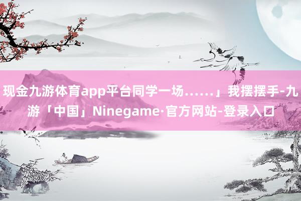 现金九游体育app平台同学一场……」我摆摆手-九游「中国」Ninegame·官方网站-登录入口