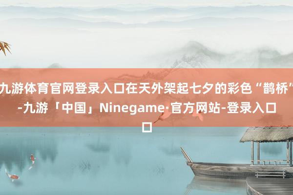 九游体育官网登录入口在天外架起七夕的彩色“鹊桥”-九游「中国」Ninegame·官方网站-登录入口