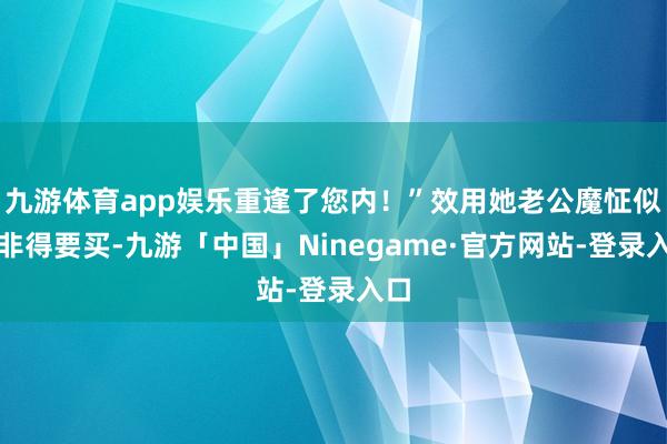 九游体育app娱乐重逢了您内！”效用她老公魔怔似的非得要买-九游「中国」Ninegame·官方网站-登录入口