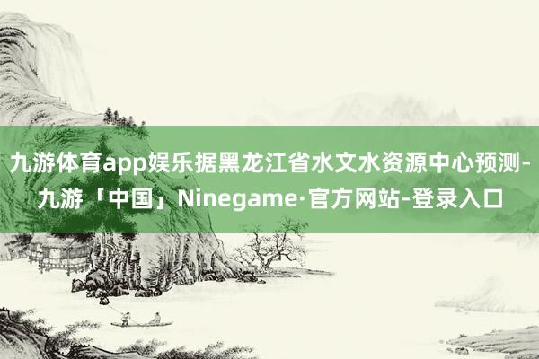 九游体育app娱乐据黑龙江省水文水资源中心预测-九游「中国」Ninegame·官方网站-登录入口