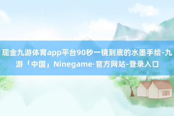 现金九游体育app平台90秒一镜到底的水墨手绘-九游「中国」Ninegame·官方网站-登录入口