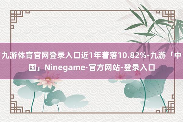 九游体育官网登录入口近1年着落10.82%-九游「中国」Ninegame·官方网站-登录入口