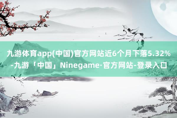 九游体育app(中国)官方网站近6个月下落5.32%-九游「中国」Ninegame·官方网站-登录入口