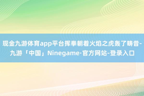 现金九游体育app平台挥拳朝着火焰之虎轰了畴昔-九游「中国」Ninegame·官方网站-登录入口