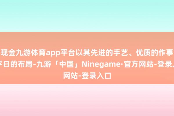 现金九游体育app平台以其先进的手艺、优质的作事和平日的布局-九游「中国」Ninegame·官方网站-登录入口