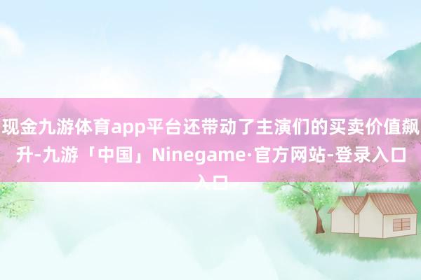 现金九游体育app平台还带动了主演们的买卖价值飙升-九游「中国」Ninegame·官方网站-登录入口