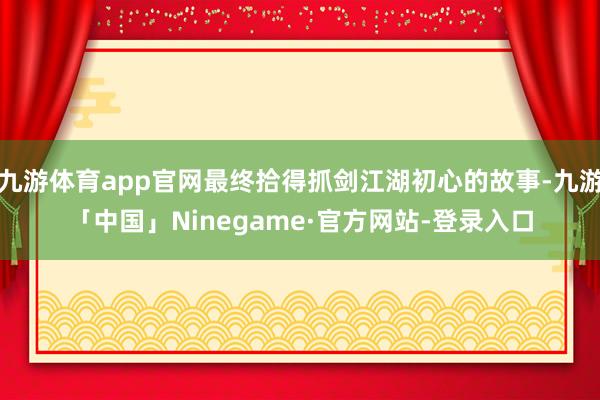 九游体育app官网最终拾得抓剑江湖初心的故事-九游「中国」Ninegame·官方网站-登录入口