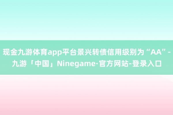 现金九游体育app平台景兴转债信用级别为“AA”-九游「中国」Ninegame·官方网站-登录入口