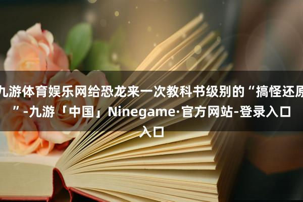 九游体育娱乐网给恐龙来一次教科书级别的“搞怪还原”-九游「中国」Ninegame·官方网站-登录入口