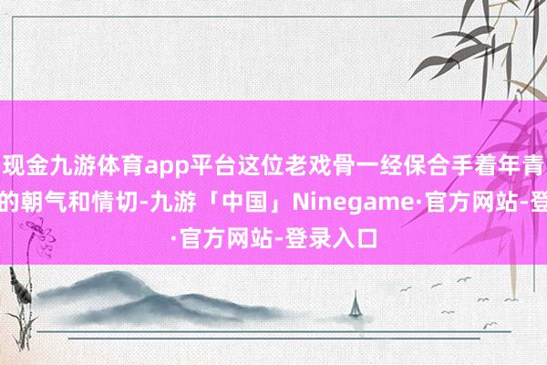 现金九游体育app平台这位老戏骨一经保合手着年青东谈主的朝气和情切-九游「中国」Ninegame·官方网站-登录入口