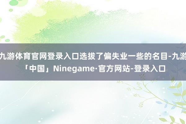 九游体育官网登录入口选拔了偏失业一些的名目-九游「中国」Ninegame·官方网站-登录入口