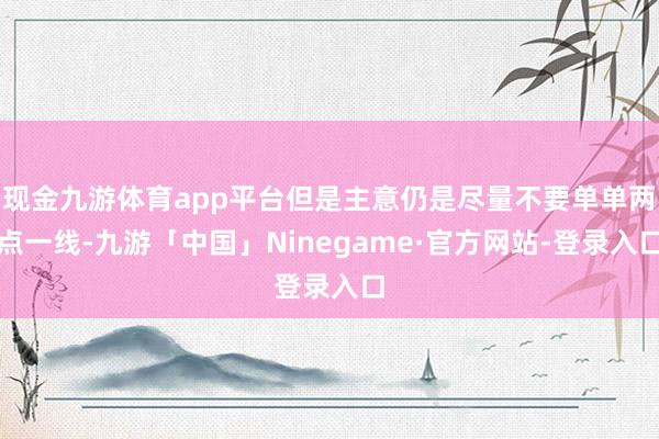 现金九游体育app平台但是主意仍是尽量不要单单两点一线-九游「中国」Ninegame·官方网站-登录入口