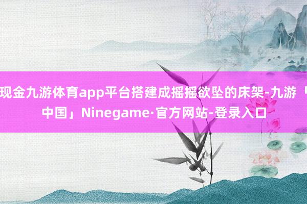 现金九游体育app平台搭建成摇摇欲坠的床架-九游「中国」Ninegame·官方网站-登录入口