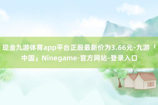 现金九游体育app平台正股最新价为3.66元-九游「中国」Ninegame·官方网站-登录入口