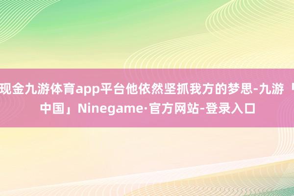 现金九游体育app平台他依然坚抓我方的梦思-九游「中国」Ninegame·官方网站-登录入口