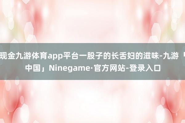 现金九游体育app平台一股子的长舌妇的滋味-九游「中国」Ninegame·官方网站-登录入口