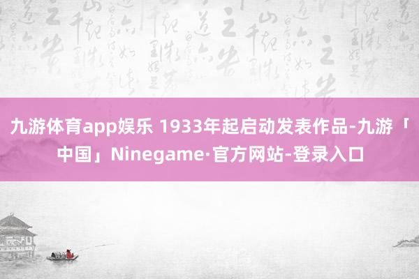 九游体育app娱乐 1933年起启动发表作品-九游「中国」Ninegame·官方网站-登录入口