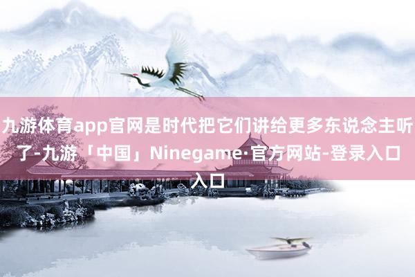 九游体育app官网是时代把它们讲给更多东说念主听了-九游「中国」Ninegame·官方网站-登录入口