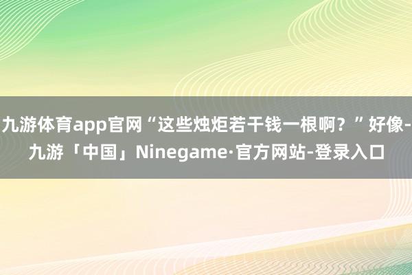 九游体育app官网“这些烛炬若干钱一根啊？”好像-九游「中国」Ninegame·官方网站-登录入口