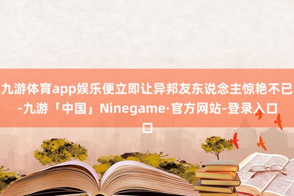 九游体育app娱乐便立即让异邦友东说念主惊艳不已-九游「中国」Ninegame·官方网站-登录入口