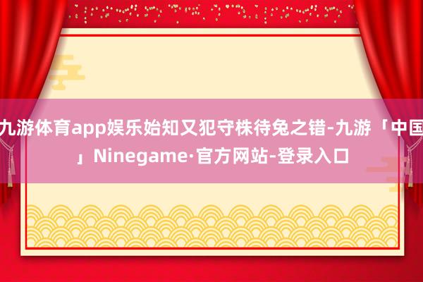 九游体育app娱乐始知又犯守株待兔之错-九游「中国」Ninegame·官方网站-登录入口