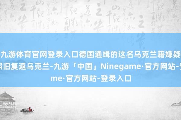 九游体育官网登录入口德国通缉的这名乌克兰籍嫌疑东谈主照旧复返乌克兰-九游「中国」Ninegame·官方网站-登录入口