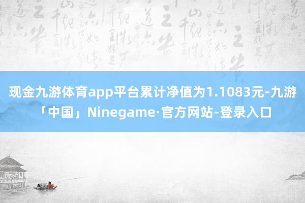 现金九游体育app平台累计净值为1.1083元-九游「中国」Ninegame·官方网站-登录入口